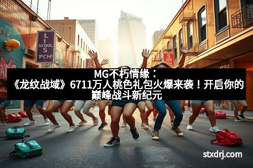 MG不朽情缘：《龙纹战域》6711万人桃色礼包火爆来袭！开启你的巅峰战斗新纪元